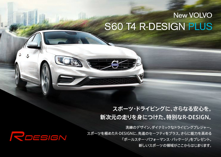 New VOLVO S60 T4 R-DESIGN PLUS スポーツ・ドライビングに、さらなる安心を。新次元の走りを身につけた、特別なR-DESIGN。洗練のデザイン、ダイナミックなドライビングプレジャー。スポーツを極めたR-DESIGNに、先進のセーフティをプラス。さらに能力を高める「ポールスター・パフォーマンス・パッケージ」をプレゼント。新しいスポーツの領域がここからはじまります。