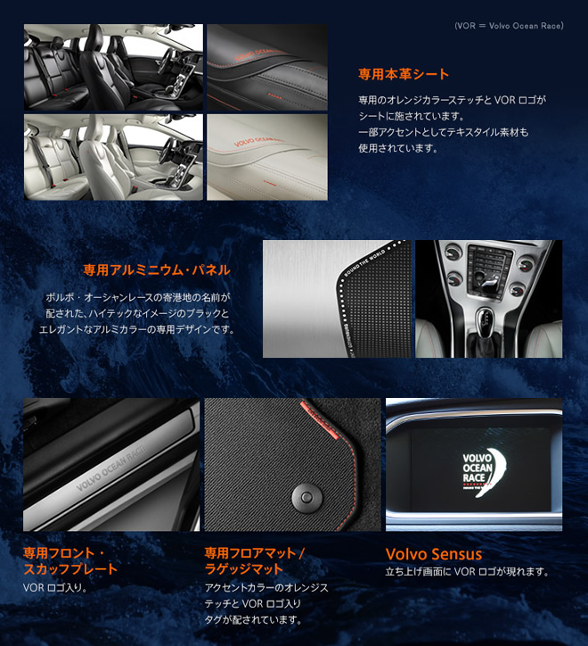 専用本革シート 専用のオレンジカラーステッチとVORロゴがシートに施されています。一部アクセントとしてテキスタイル素材も使用されています。 専用アルミニウム・パネル ボルボ・オーシャンレースの寄港地の名前が配された、ハイテックなイメージのブラックとエレガントなアルミカラーの専用デザインです。専用フロント・スカッフプレート：VORロゴ入り。専用フロアマット/ラゲッジマット：アクセントカラーのオレンジステッチとVORロゴ入りタグが配されています。Volvo Sensus：立ち上げ画面にVORロゴが現れます。