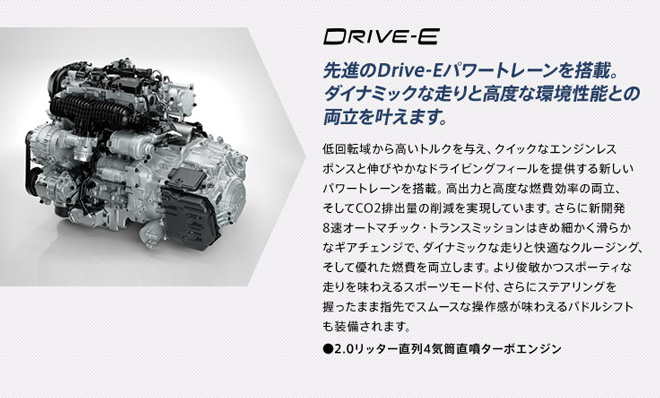 DRIVE-E 先進のDrive-Eパワートレーンを搭載。ダイナミックな走りと高度な環境性能との両立を叶えます。低回転域から高いトルクを与え、クイックなエンジンレスポンスと伸びやかなドライビングフィールを提供する新しいパワートレーンを搭載。高出力と高度な燃費効率の両立、そしてCO2排出量の削減を実現しています。さらに新開発8速オートマチック・トランスミッションはきめ細かく滑らかなギアチェンジで、ダイナミックな走りと快適なクルージング、そして優れた燃費を両立します。より俊敏かつスポーティな走りを味わえるスポーツモード付、さらにステアリングを握ったまま指先でスムースな操作感が味わえるバドルシフトも装備されます。　●2.0リッター直列4気筒直噴ターボエンジン