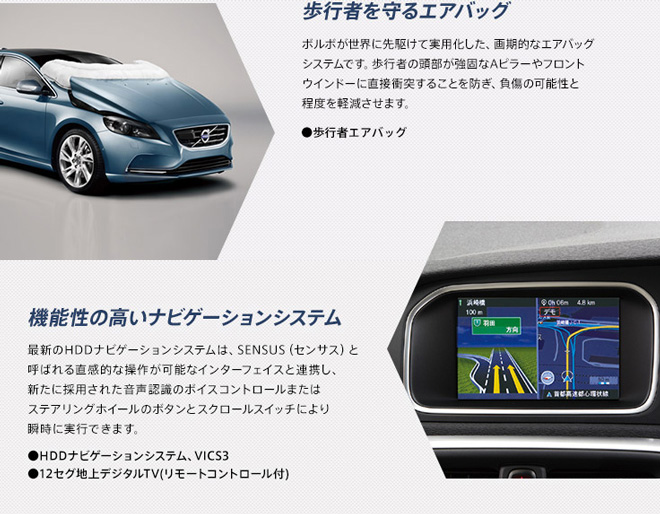 歩行者を守るエアバッグ　ボルボが世界に先駆けて実用化した、画期的なエアバッグシステムです。歩行者の頭部が強固なAピラーやフロントウインドーに直接衝突することを防ぎ、負傷の可能性と程度を軽減させます。　●歩行者エアバッグ　 　機能性の高いナビゲーションシステム　最新のHDDナビゲーションシステムは、SENSUS（センサス）と呼ばれる直感的な操作が可能なインターフェイスと連携し、新たに採用された音声認識のボイスコントロールまたはステアリングホイールのボタンとスクロールスイッチにより瞬時に実行できます。　●HDDナビゲーションシステム、VICS3　●12セグ地上デジタルTV（リモートコントロール付）