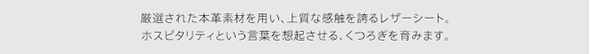 厳選された本革素材を用い、上質な感触を誇るレザーシート。ホスピタリティという言葉を想起させる、くつろぎを育みます。